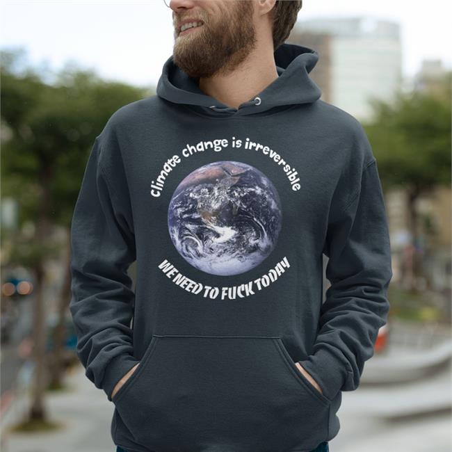 Climate Change Is Irreversible We Need To Fuck Today Sweatshirt Good Shirts