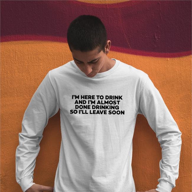 I'm Here To Drink And I'm Almost Done Drinking So I'll Leave Soon Shirts