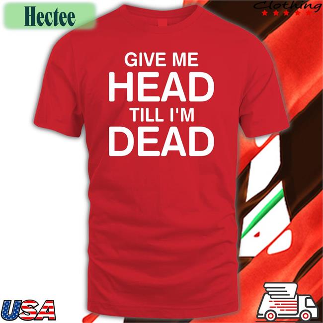 Give Me Head Till I'm Dead Shirt