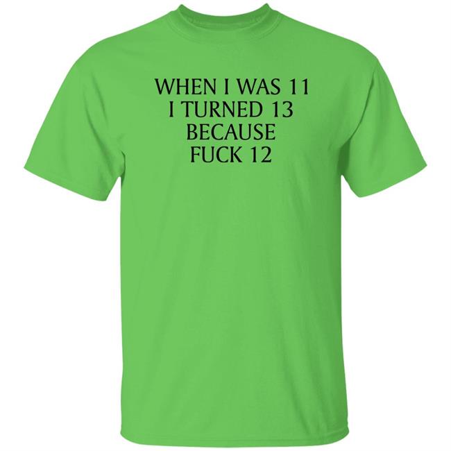When I Was 11 I Turned 13 Because Fuck 12 Shirt Shirts That Go Hard