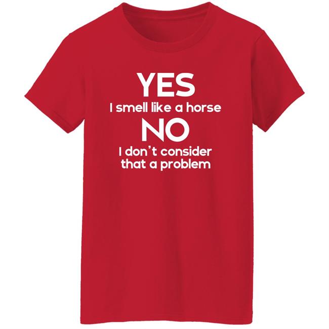 Yes I Smell Like A Horse No I Don't Consider That A Problem Shirt Shirts That Go Hard