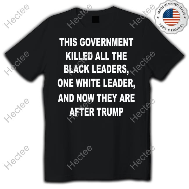PhilmoreRobert This Government Killed All The Black Leaders One White Leaders And Now They Are After Trump Shirts