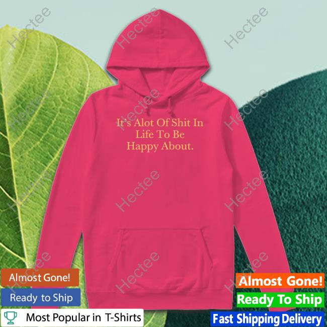 It's Alot Of Shit In Life To Be Happy About T-Shirt, Hoodie, Tank Top, Sweater And Long Sleeve T-Shirt